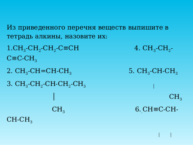 Из приведенного перечня веществ выпишите в тетрадь алкины, назовите их: 1.СН 3 -СН 2 -СН 2 -С≡СН 4. СН 3 -СН 2 -С≡С-СН 3 2. СН 3 -СН=СН-СН 3 5. СН 3 -СН-СН 3 3. СН 3 -СН 2 -СН-СН 2 -СН 3 │ │ СН 3  СН 3 6. . СН≡С-СН-СН-СН 3 │ │  СН 3 СН 3 