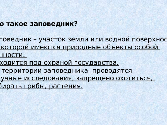 Что такое заповедник?  Заповедник – участок земли или водной поверхности, на которой имеются природные объекты особой ценности. Находится под охраной государства. На территории заповедника проводятся  научные исследования, запрещено охотиться, собирать грибы, растения. 