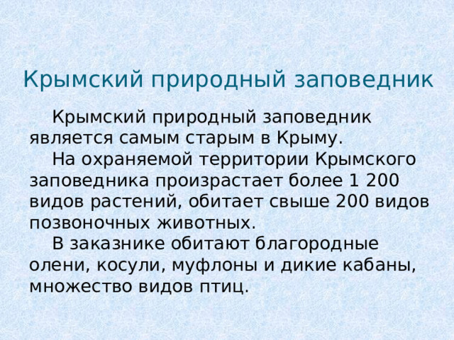 Крымский природный заповедник  Крымский природный заповедник является самым старым в Крыму.   На охраняемой территории Крымского заповедника произрастает более 1 200 видов растений, обитает свыше 200 видов позвоночных животных.  В заказнике обитают благородные олени, косули, муфлоны и дикие кабаны, множество видов птиц.    
