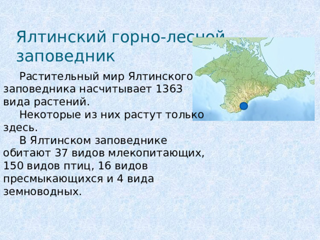 Ялтинский горно-лесной заповедник  Растительный мир Ялтинского заповедника насчитывает 1363 вида растений.  Некоторые из них растут только здесь.  В Ялтинском заповеднике обитают 37 видов млекопитающих, 150 видов птиц, 16 видов пресмыкающихся и 4 вида земноводных. 