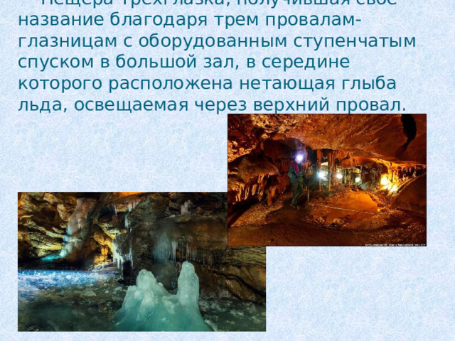 Пещера Трёхглазка, получившая свое название благодаря трем провалам-глазницам с оборудованным ступенчатым спуском в большой зал, в середине которого расположена нетающая глыба льда, освещаемая через верхний провал. 
