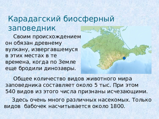 Карадагский биосферный заповедник  Своим происхождением он обязан древнему вулкану, извергавшемуся в этих местах в те времена, когда по Земле еще бродили динозавры.   Общее количество видов животного мира заповедника составляет около 5 тыс. При этом 540 видов из этого числа признаны исчезающими.  Здесь очень много различных насекомых. Только видов бабочек насчитывается около 1800.  