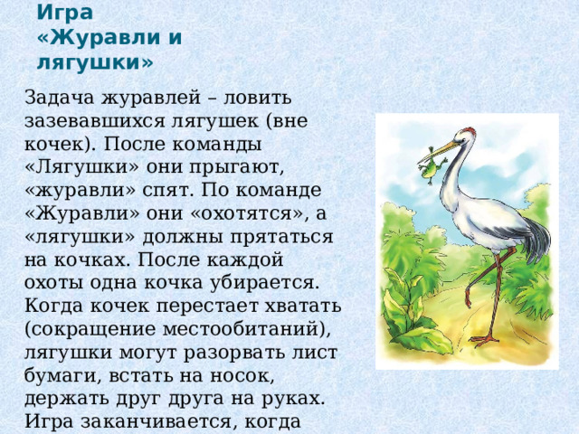 Игра «Журавли и лягушки» Задача журавлей – ловить зазевавшихся лягушек (вне кочек). После команды «Лягушки» они прыгают, «журавли» спят. По команде «Журавли» они «охотятся», а «лягушки» должны прятаться на кочках. После каждой охоты одна кочка убирается. Когда кочек перестает хватать (сокращение местообитаний), лягушки могут разорвать лист бумаги, встать на носок, держать друг друга на руках. Игра заканчивается, когда остаётся 1-2 лягушки. 