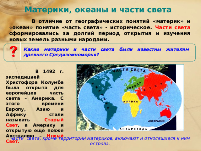 Материки, океаны и части света  В отличие от географических понятий «материк» и «океан» понятие «часть света» - историческое. Части света сформировались за долгий период открытия и изучения новых земель разными народами. Какие материки и части света были известны жителям древнего Средиземноморья?  В 1492 г. экспедицией Христофора Колумба была открыта для европейцев часть света – Америка. С этого времени Европу, Азию и Африку стали называть Старый Свет , а Америку и открытую еще позже Австралию – Новый Свет. Части света, кроме территории материков, включают и относящиеся к ним острова. 