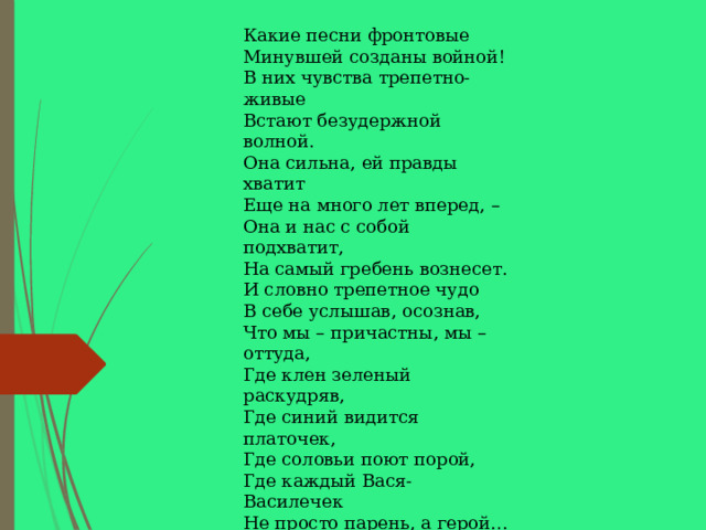 Какие песни фронтовые  Минувшей созданы войной!  В них чувства трепетно-живые  Встают безудержной волной. Она сильна, ей правды хватит  Еще на много лет вперед, –  Она и нас с собой подхватит,  На самый гребень вознесет. И словно трепетное чудо  В себе услышав, осознав,  Что мы – причастны, мы – оттуда,  Где клен зеленый раскудряв,  Где синий видится платочек,  Где соловьи поют порой,  Где каждый Вася-Василечек  Не просто парень, а герой… И надо всем – как в поднебесье,  Посмотришь – Родина видна,  Что и для тех, из давней песни,  И для поющих нас – одна.  Н. Веселовская 