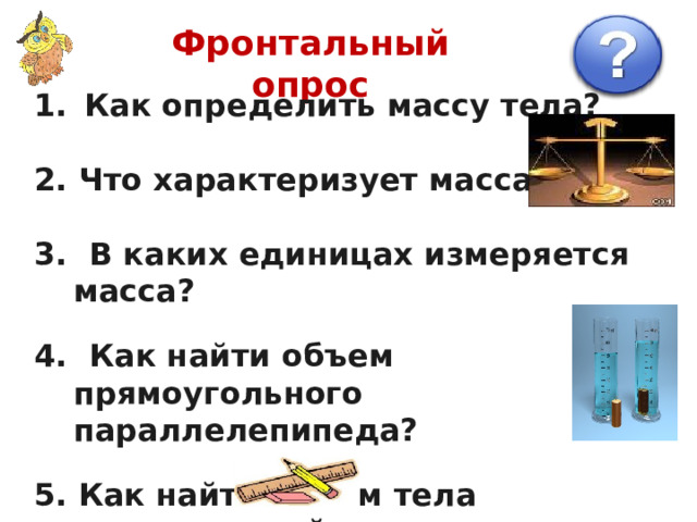 Фронтальный опрос  Как определить массу тела?  2. Что характеризует масса?  3. В каких единицах измеряется масса?  4. Как найти объем прямоугольного параллелепипеда?  5. Как найти объем тела неправильной  формы? 