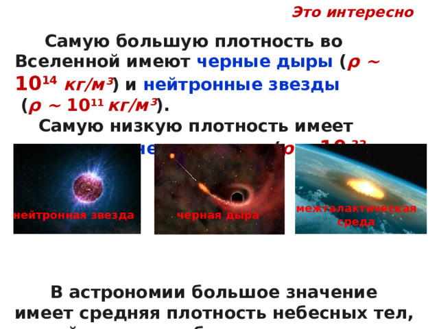 Это интересно  Самую большую плотность во Вселенной имеют черные дыры ( ρ ~ 10 14 кг/м³ ) и нейтронные звезды  ( ρ ~ 10 11 кг/м³ ).  Самую низкую плотность имеет межгалактическая среда ( ρ ~ 10 -33  кг/м³ ).        В астрономии большое значение имеет средняя плотность небесных тел, по ней можно приблизительно определить состав этого тела. межгалактическая среда черная дыра нейтронная звезда 