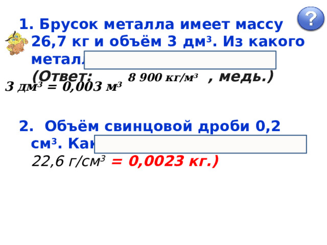  Брусок металла имеет массу 26,7 кг и объём 3 дм 3 . Из какого металла изготовлен брусок? (Ответ: 8 900 кг/м 3 , медь.) 3 дм 3 = 0,003 м 3 2. Объём свинцовой дроби 0,2 см 3 . Какова её масса? (Ответ: 22,6 г/см 3 = 0,0023 кг.) 