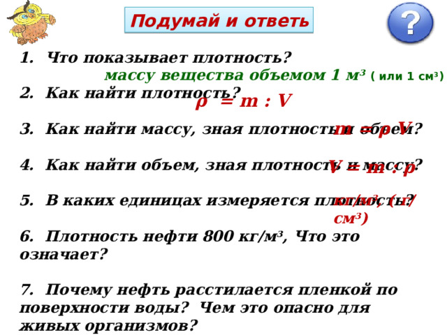 Подумай и ответь  Что показывает плотность?   Как найти плотность?   Как найти массу, зная плотность и объем?   Как найти объем, зная плотность и массу?   В каких единицах измеряется плотность?   Плотность нефти 800 кг/м 3 , Что это означает?   Почему нефть расстилается пленкой по поверхности воды? Чем это опасно для живых организмов?  массу вещества объемом 1 м 3  ( или 1 см 3 ) ρ = m : V m = ρ V V = m : ρ кг/м 3 , ( г/см 3 ) 