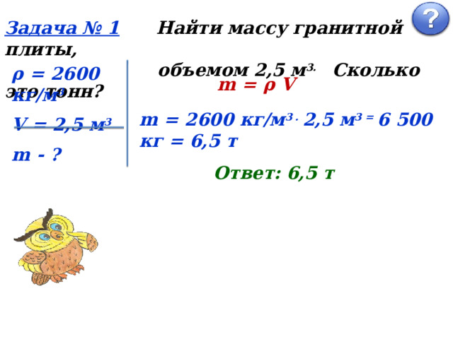 Задача № 1  Найти массу гранитной плиты,  объемом 2,5 м 3. Сколько это тонн? ρ = 2600 кг/м 3 V = 2,5 м 3 m - ? m = ρ V m = 2600 кг/м 3 . 2,5 м 3 = 6 500 кг = 6,5 т Ответ: 6,5 т 