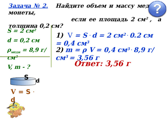 Задача № 2.  Найдите объем и массу медной монеты,  если ее площадь 2 см 2 , а толщина 0,2 см? S = 2 см 2 d = 0,2 см ρ меди = 8,9 г/ см 3 V, m - ? 1) V = S . d = 2 см 2 . 0.2 см = 0,4 см 3 2) m = ρ V  = 0,4 см 3 . 8,9 г/ см 3 = 3,56 г Ответ: 3,56 г S d V = S . d 