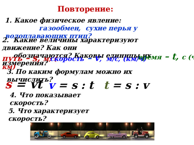 Повторение:  Какое физическое явление:  газообмен, сухие перья у водоплавающих птиц? 2. Какие величины характеризуют движение? Как они   обозначаются? Каковы единицы их измерения? время – t, с (ч ) скорость  – v , м/с, (км/ч) путь – s, м; ( км) 3. По каким формулам можно их вычислить? s = vt v = s : t t = s : v 4. Что показывает скорость? 5. Что характеризует скорость? 