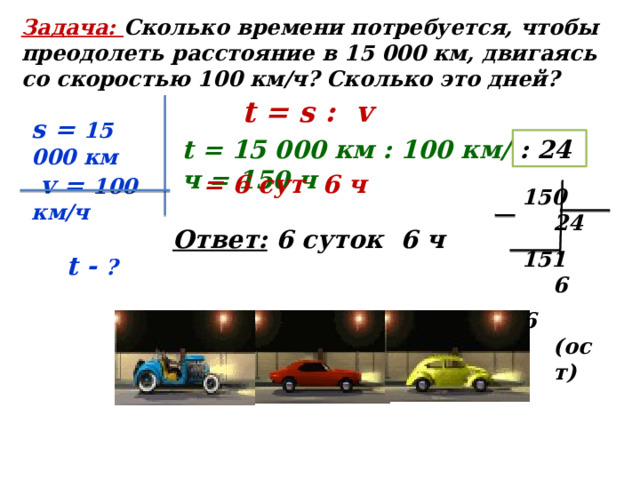 Задача: Сколько времени потребуется, чтобы преодолеть расстояние в 15 000 км, двигаясь со скоростью 100 км/ч? Сколько это дней? t = s : v s = 15 000 км  v = 100 км/ч   t - ? t = 15 000 км : 100 км/ч = 150 ч : 24 = 6 сут 6 ч  24  6 6 (ост) Ответ: 6 суток 6 ч 