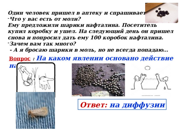 Один человек пришел в аптеку и спрашивает: Что у вас есть от моли? Ему предложили шарики нафталина. Посетитель купил коробку и ушел. На следующий день он пришел снова и попросил дать ему 100 коробок нафталина. Зачем вам так много?  - А я бросаю шарики в моль, но не всегда попадаю… Вопрос : На каком явлении основано действие нафталина?  Ответ: на диффузии 