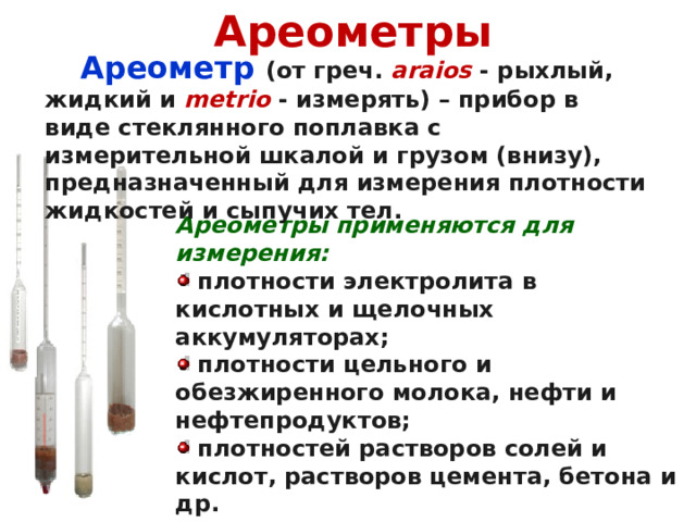 Ареометры   Ареометр (от греч.  araios  - рыхлый, жидкий и  metrio  - измерять) – прибор в виде стеклянного поплавка с измерительной шкалой и грузом (внизу), предназначенный для измерения плотности жидкостей и сыпучих тел. Ареометры применяются для измерения:  плотности электролита в кислотных и щелочных аккумуляторах;  плотности цельного и обезжиренного молока, нефти и нефтепродуктов;  плотностей растворов солей и кислот, растворов цемента, бетона и др. 
