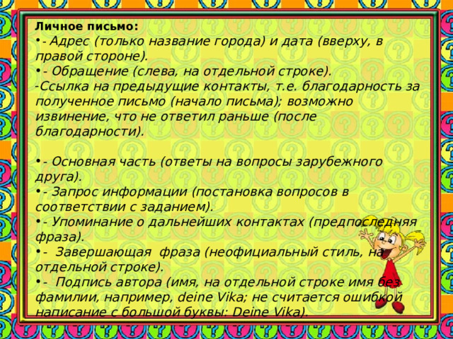 Личное письмо: - Адрес (только название города) и дата (вверху, в правой стороне). - Обращение (слева, на отдельной строке). Ссылка на предыдущие контакты, т.е. благодарность за полученное письмо (начало письма); возможно извинение, что не ответил раньше (после благодарности).  - Основная часть (ответы на вопросы зарубежного друга). - Запрос информации (постановка вопросов в соответствии с заданием). - Упоминание о дальнейших контактах (предпоследняя фраза). - Завершающая фраза (неофициальный стиль, на отдельной строке). - Подпись автора (имя, на отдельной строке имя без фамилии, например, deine Vika; не считается ошибкой написание с большой буквы: Deine Vika). 