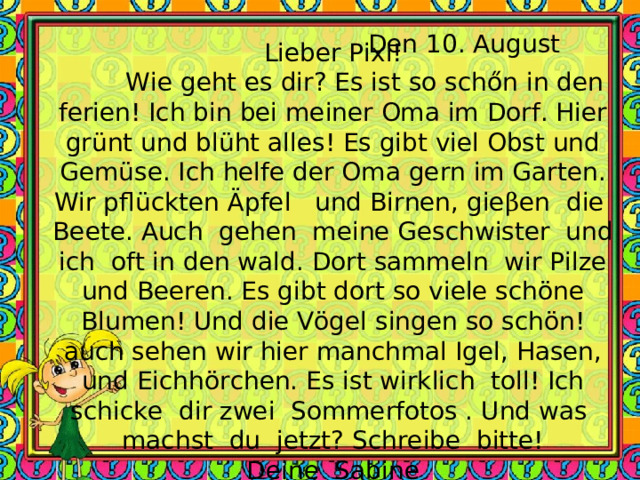 Den 10. August Lieber Pixi!  Wie geht es dir? Es ist so sch ő n in den ferien! Ich bin bei meiner Oma im Dorf. Hier grünt und blüht alles! Es gibt viel Obst und Gemüse. Ich helfe der Oma gern im Garten. Wir pflückten Äpfel und Birnen, gie β en die Beete. Auch gehen meine Geschwister und ich oft in den wald. Dort sammeln wir Pilze und Beeren. Es gibt dort so viele schöne Blumen! Und die Vögel singen so schön!auch sehen wir hier manchmal Igel, Hasen, und Eichhörchen. Es ist wirklich toll! Ich schicke dir zwei Sommerfotos . Und was machst du jetzt? Schreibe bitte! Deine Sabine 