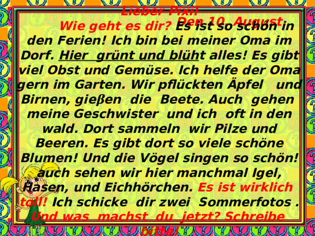 Den 10. August Lieber Pixi!  Wie geht es dir? Es ist so sch ő n in den Ferien! Ich bin bei meiner Oma im Dorf. Hier grünt und blüh t alles! Es gibt viel Obst und Gemüse. Ich helfe der Oma gern im Garten. Wir pflückten Äpfel und Birnen, gie β en die Beete. Auch gehen meine Geschwister und ich oft in den wald. Dort sammeln wir Pilze und Beeren. Es gibt dort so viele schöne Blumen! Und die Vögel singen so schön!auch sehen wir hier manchmal Igel, Hasen, und Eichhörchen. Es ist wirklich toll! Ich schicke dir zwei Sommerfotos . Und was machst du jetzt? Schreibe bitte! Deine Sabine 