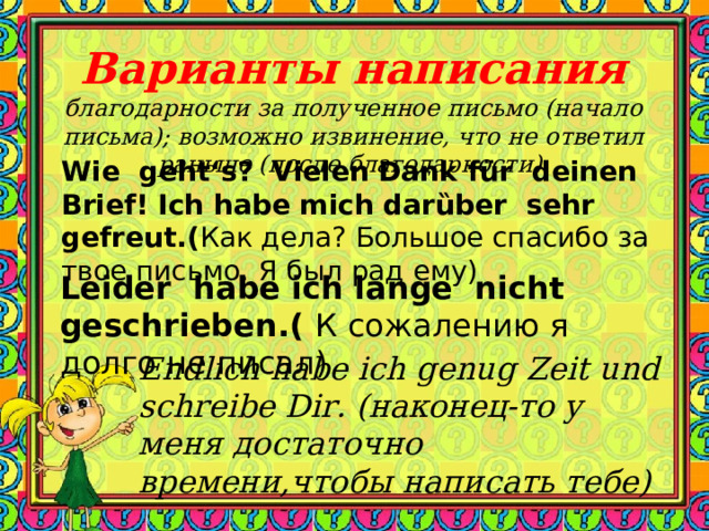   Варианты написания  благодарности за полученное письмо (начало письма); возможно извинение, что не ответил раньше (после благодарности).    Wie geht‘s? Vielen Dank für deinen Brief! Ich habe mich dar ȕber sehr gefreut. ( Как дела? Большое спасибо за твое письмо. Я был рад ему) Leider habe ich lange nicht geschrieben. ( К сожалению я долго не писал) Endlich habe ich genug Zeit und schreibe Dir. (наконец-то у меня достаточно времени,чтобы написать тебе) 