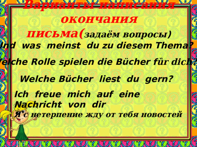 Варианты  написания окончания письма ( задаём вопросы ) Und was meinst du zu diesem Thema? Welche Rolle spielen die Bücher f ȕr dich? Welche Bücher liest du gern? Ich freue mich auf eine Nachricht von dir Я с нетерпение жду от тебя новостей 