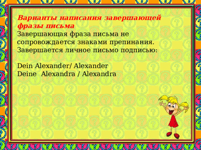 Варианты написания  завершающей фразы письма Завершающая фраза письма не сопровождается знаками препинания. Завершается личное письмо подписью:   Dein Alexander / Alexander Deine  Alexandra / Alexandra   