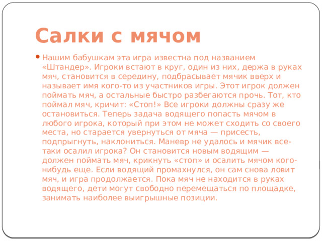 Салки с мячом Нашим бабушкам эта игра известна под названием «Штандер». Игроки встают в круг, один из них, держа в руках мяч, становится в середину, подбрасывает мячик вверх и называет имя кого-то из участников игры. Этот игрок должен поймать мяч, а остальные быстро разбегаются прочь. Тот, кто поймал мяч, кричит: «Стоп!» Все игроки должны сразу же остановиться. Теперь задача водящего попасть мячом в любого игрока, который при этом не может сходить со своего места, но старается увернуться от мяча — присесть, подпрыгнуть, наклониться. Маневр не удалось и мячик все-таки осалил игрока? Он становится новым водящим — должен поймать мяч, крикнуть «стоп» и осалить мячом кого-нибудь еще. Если водящий промахнулся, он сам снова ловит мяч, и игра продолжается. Пока мяч не находится в руках водящего, дети могут свободно перемещаться по площадке, занимать наиболее выигрышные позиции. 