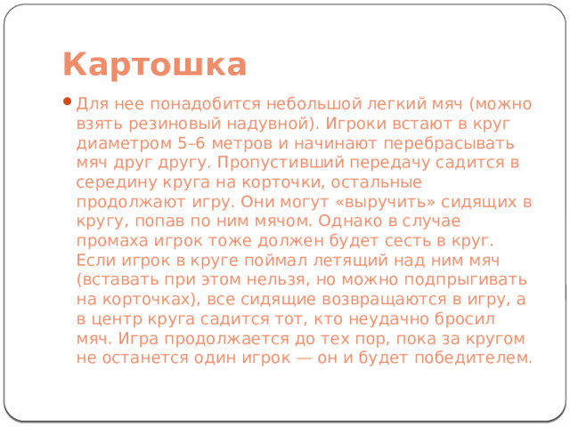 Картошка Для нее понадобится небольшой легкий мяч (можно взять резиновый надувной). Игроки встают в круг диаметром 5–6 метров и начинают перебрасывать мяч друг другу. Пропустивший передачу садится в середину круга на корточки, остальные продолжают игру. Они могут «выручить» сидящих в кругу, попав по ним мячом. Однако в случае промаха игрок тоже должен будет сесть в круг. Если игрок в круге поймал летящий над ним мяч (вставать при этом нельзя, но можно подпрыгивать на корточках), все сидящие возвращаются в игру, а в центр круга садится тот, кто неудачно бросил мяч. Игра продолжается до тех пор, пока за кругом не останется один игрок — он и будет победителем. 