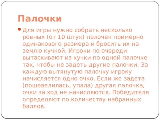 Палочки Для игры нужно собрать несколько ровных (от 10 штук) палочек примерно одинакового размера и бросить их на землю кучкой. Игроки по очереди вытаскивают из кучки по одной палочке так, чтобы не задеть другие палочки. За каждую вытянутую палочку игроку начисляется одно очко. Если же задета (пошевелилась, упала) другая палочка, очки за ход не начисляются. Победителя определяют по количеству набранных баллов. 