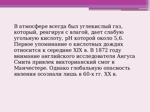 В атмосфере всегда был углекислый газ, который, реагируя с влагой, дает слабую угольную кислоту, рН которой около 5,6. Первое упоминание о кислотных дождях относится к середине XIX в. В 1872 году внимание английского исследователя Ангуса Смита привлек викторианский смог в Манчестере. Однако глобальную опасность явления осознали лишь в 60-х гг. XX в. 