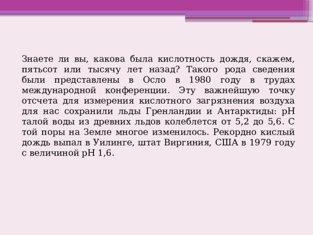 Знаете ли вы, какова была кислотность дождя, скажем, пятьсот или тысячу лет назад? Такого рода сведения были представлены в Осло в 1980 году в трудах международной конференции. Эту важнейшую точку отсчета для измерения кислотного загрязнения воздуха для нас сохранили льды Гренландии и Антарктиды: рН талой воды из древних льдов колеблется от 5,2 до 5,6. С той поры на Земле многое изменилось. Рекордно кислый дождь выпал в Уилинге, штат Виргиния, США в 1979 году с величиной рН 1,6. 