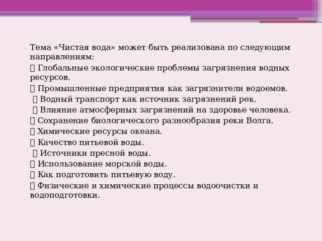 Тема «Чистая вода» может быть реализована по следующим направлениям:  Глобальные экологические проблемы загрязнения водных ресурсов.  Промышленные предприятия как загрязнители водоемов.  Водный транспорт как источник загрязнений рек.  Влияние атмосферных загрязнений на здоровье человека.  Сохранение биологического разнообразия реки Волга.  Химические ресурсы океана.  Качество питьевой воды.  Источники пресной воды.  Использование морской воды.  Как подготовить питьевую воду.  Физические и химические процессы водоочистки и водоподготовки. 