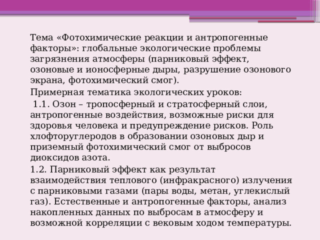 Тема «Фотохимические реакции и антропогенные факторы»: глобальные экологические проблемы загрязнения атмосферы (парниковый эффект, озоновые и ионосферные дыры, разрушение озонового экрана, фотохимический смог). Примерная тематика экологических уроков:  1.1. Озон – тропосферный и стратосферный слои, антропогенные воздействия, возможные риски для здоровья человека и предупреждение рисков. Роль хлофторуглеродов в образовании озоновых дыр и приземный фотохимический смог от выбросов диоксидов азота. 1.2. Парниковый эффект как результат взаимодействия теплового (инфракрасного) излучения с парниковыми газами (пары воды, метан, углекислый газ). Естественные и антропогенные факторы, анализ накопленных данных по выбросам в атмосферу и возможной корреляции с вековым ходом температуры. 