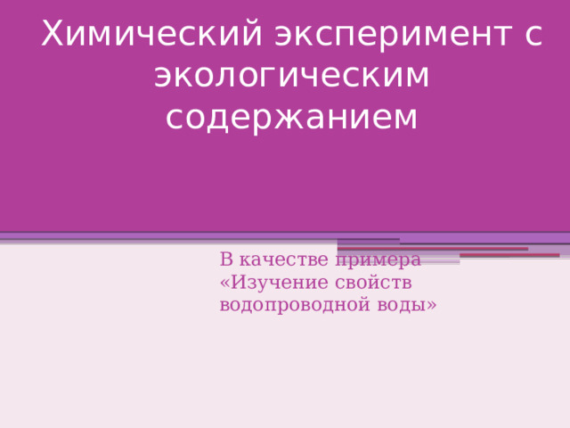 Химический эксперимент с экологическим содержанием В качестве примера «Изучение свойств водопроводной воды» 