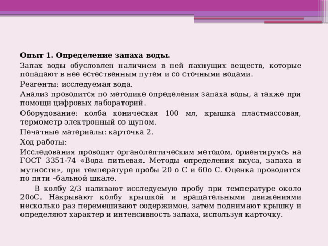 Опыт 1. Определение запаха воды. Запах воды обусловлен наличием в ней пахнущих веществ, которые попадают в нее естественным путем и со сточными водами. Реагенты: исследуемая вода. Анализ проводится по методике определения запаха воды, а также при помощи цифровых лабораторий. Оборудование: колба коническая 100 мл, крышка пластмассовая, термометр электронный со щупом. Печатные материалы: карточка 2. Ход работы: Исследования проводят органолептическим методом, ориентируясь на ГОСТ 3351-74 «Вода питьевая. Методы определения вкуса, запаха и мутности», при температуре пробы 20 о С и 60о С. Оценка проводится по пяти –бальной шкале.       В колбу 2/3 наливают исследуемую пробу при температуре около 20оС. Накрывают колбу крышкой и вращательными движениями несколько раз перемешивают содержимое, затем поднимают крышку и определяют характер и интенсивность запаха, используя карточку. 