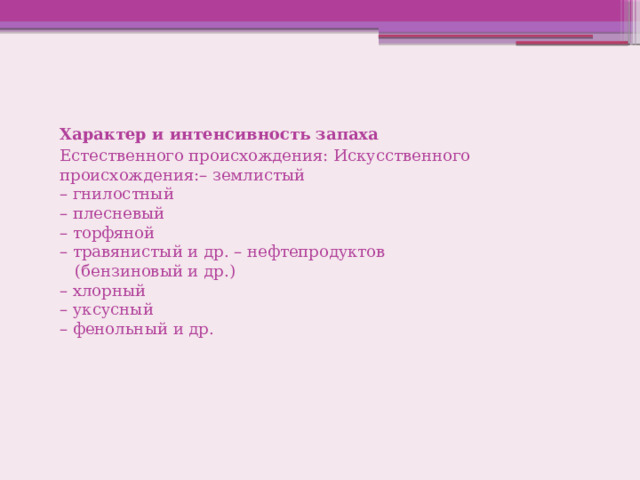 Характер и интенсивность запаха Естественного происхождения: Искусственного происхождения:– землистый  – гнилостный  – плесневый  – торфяной  – травянистый и др. – нефтепродуктов     (бензиновый и др.)  – хлорный  – уксусный  – фенольный и др.  