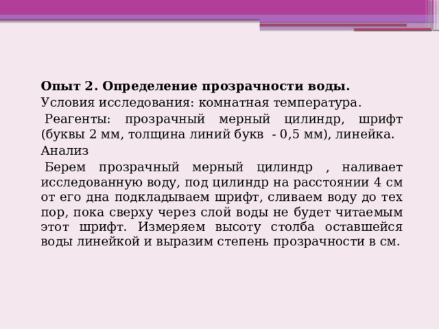 Опыт 2. Определение прозрачности воды. Условия исследования: комнатная температура.   Реагенты: прозрачный мерный цилиндр, шрифт (буквы 2 мм, толщина линий букв  - 0,5 мм), линейка. Анализ   Берем прозрачный мерный цилиндр , наливает исследованную воду, под цилиндр на расстоянии 4 см от его дна подкладываем шрифт, сливаем воду до тех пор, пока сверху через слой воды не будет читаемым этот шрифт. Измеряем высоту столба оставшейся воды линейкой и выразим степень прозрачности в см. 