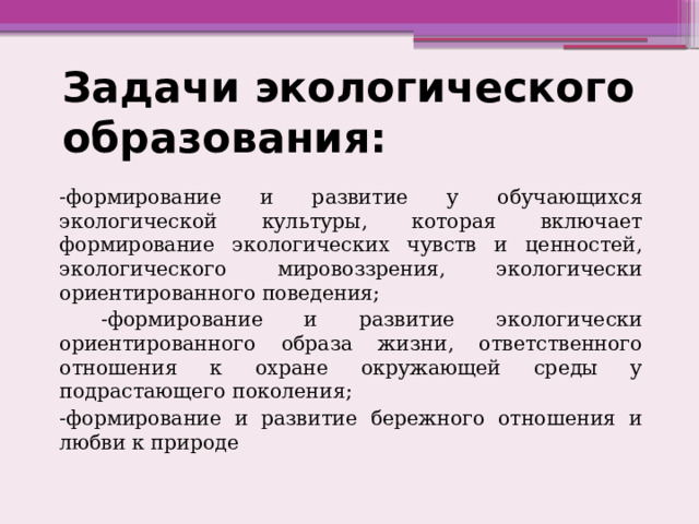 Задачи экологического образования: -формирование и развитие у обучающихся экологической культуры, которая включает формирование экологических чувств и ценностей, экологического мировоззрения, экологически ориентированного поведения;  -формирование и развитие экологически ориентированного образа жизни, ответственного отношения к охране окружающей среды у подрастающего поколения; -формирование и развитие бережного отношения и любви к природе 