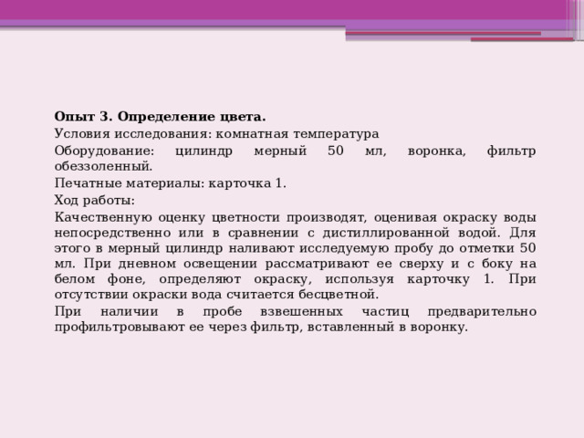 Опыт 3. Определение цвета. Условия исследования: комнатная температура Оборудование: цилиндр мерный 50 мл, воронка, фильтр обеззоленный. Печатные материалы: карточка 1. Ход работы: Качественную оценку цветности производят, оценивая окраску воды непосредственно или в сравнении с дистиллированной водой. Для этого в мерный цилиндр наливают исследуемую пробу до отметки 50 мл. При дневном освещении рассматривают ее сверху и с боку на белом фоне, определяют окраску, используя карточку 1. При отсутствии окраски вода считается бесцветной. При наличии в пробе взвешенных частиц предварительно профильтровывают ее через фильтр, вставленный в воронку. 