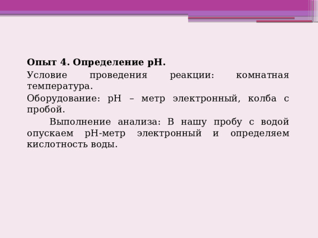 Опыт 4. Определение рН. Условие проведения реакции: комнатная температура. Оборудование: рН – метр электронный, колба с пробой.       Выполнение анализа: В нашу пробу с водой опускаем рН-метр электронный и определяем кислотность воды. 