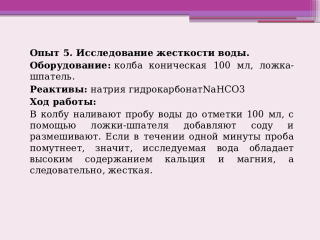 Опыт 5. Исследование жесткости воды. Оборудование:  колба коническая 100 мл, ложка-шпатель. Реактивы:  натрия гидрокарбонатNaHCO3 Ход работы: В колбу наливают пробу воды до отметки 100 мл, с помощью ложки-шпателя добавляют соду и размешивают. Если в течении одной минуты проба помутнеет, значит, исследуемая вода обладает высоким содержанием кальция и магния, а следовательно, жесткая. 