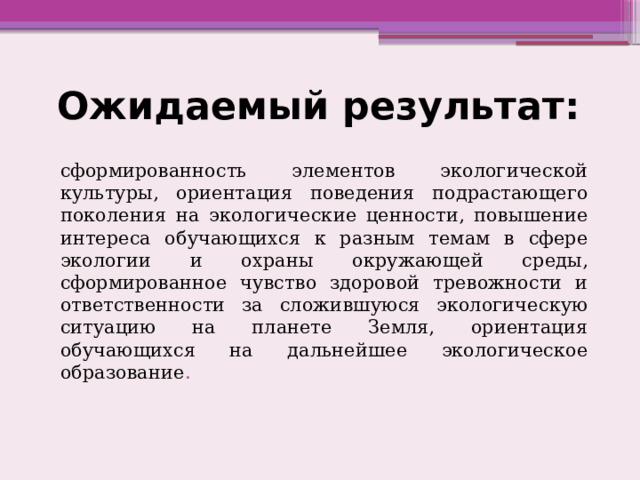 Ожидаемый результат: сформированность элементов экологической культуры, ориентация поведения подрастающего поколения на экологические ценности, повышение интереса обучающихся к разным темам в сфере экологии и охраны окружающей среды, сформированное чувство здоровой тревожности и ответственности за сложившуюся экологическую ситуацию на планете Земля, ориентация обучающихся на дальнейшее экологическое образование . 