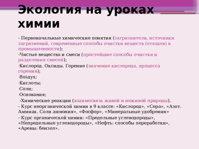 Экология на уроках химии - Первоначальные химические понятия ( загрязнители, источники загрязнений, современные способы очистки веществ (отходов) в промышленности ); -Чистые вещества и смеси ( простейшие способы очистки и разделения смесей ); Кислород. Оксиды. Горение ( значение кислорода, процесса горения ); Воздух; Кислоты; Соли; Основания;  -Химические реакции ( взаимосвязь живой и неживой природы ). - Курс неорганической химии в 9 классе: «Кислород», «Сера», «Азот. Аммиак. Соли аммония», «Фосфор», «Минеральные удобрения» - Курс органической химии: «Предельные углеводороды», «Непредельные углеводороды», «Нефть: способы переработки», «Арены: бензол». 