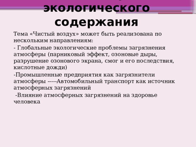 Внеклассная работа экологического содержания Тема «Чистый воздух» может быть реализована по нескольким направлениям: - Глобальные экологические проблемы загрязнения атмосферы (парниковый эффект, озоновые дыры, разрушение озонового экрана, смог и его последствия, кислотные дожди) -Промышленные предприятия как загрязнители атмосферы -----Автомобильный транспорт как источник атмосферных загрязнений  -Влияние атмосферных загрязнений на здоровье человека 