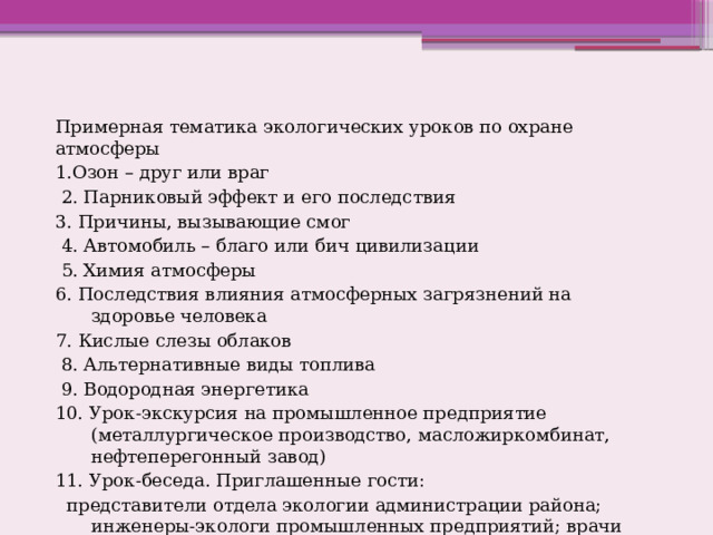 Примерная тематика экологических уроков по охране атмосферы 1.Озон – друг или враг  2. Парниковый эффект и его последствия 3. Причины, вызывающие смог  4. Автомобиль – благо или бич цивилизации  5. Химия атмосферы 6. Последствия влияния атмосферных загрязнений на здоровье человека 7. Кислые слезы облаков  8. Альтернативные виды топлива  9. Водородная энергетика 10. Урок-экскурсия на промышленное предприятие (металлургическое производство, масложиркомбинат, нефтеперегонный завод) 11. Урок-беседа. Приглашенные гости:  представители отдела экологии администрации района; инженеры-экологи промышленных предприятий; врачи общей практики 