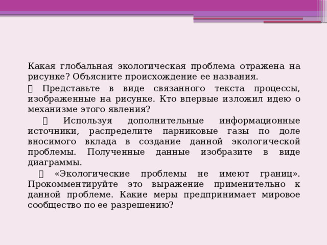 Какая глобальная экологическая проблема отражена на рисунке? Объясните происхождение ее названия.  Представьте в виде связанного текста процессы, изображенные на рисунке. Кто впервые изложил идею о механизме этого явления?  Используя дополнительные информационные источники, распределите парниковые газы по доле вносимого вклада в создание данной экологической проблемы. Полученные данные изобразите в виде диаграммы.  «Экологические проблемы не имеют границ». Прокомментируйте это выражение применительно к данной проблеме. Какие меры предпринимает мировое сообщество по ее разрешению? 