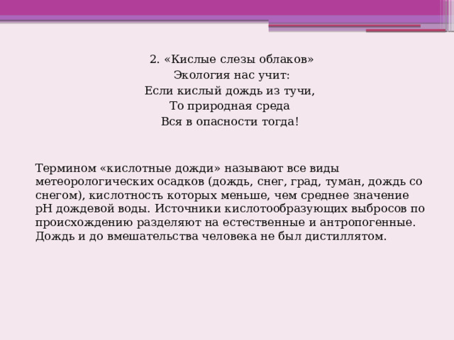 2. «Кислые слезы облаков»  Экология нас учит: Если кислый дождь из тучи, То природная среда Вся в опасности тогда! Термином «кислотные дожди» называют все виды метеорологических осадков (дождь, снег, град, туман, дождь со снегом), кислотность которых меньше, чем среднее значение рН дождевой воды. Источники кислотообразующих выбросов по происхождению разделяют на естественные и антропогенные. Дождь и до вмешательства человека не был дистиллятом. 