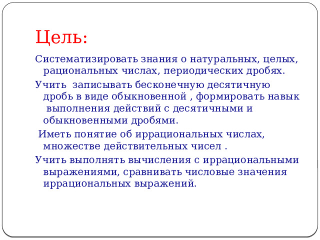 Цель: Систематизировать знания о натуральных, целых, рациональных числах, периодических дробях. Учить записывать бесконечную десятичную дробь в виде обыкновенной , формировать навык выполнения действий с десятичными и обыкновенными дробями.  Иметь понятие об иррациональных числах, множестве действительных чисел . Учить выполнять вычисления с иррациональными выражениями, сравнивать числовые значения иррациональных выражений. 