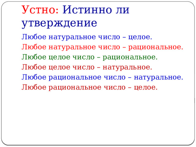 Устно: Истинно ли утверждение Любое натуральное число – целое. Любое натуральное число – рациональное. Любое целое число – рациональное. Любое целое число – натуральное. Любое рациональное число – натуральное. Любое рациональное число – целое. 
