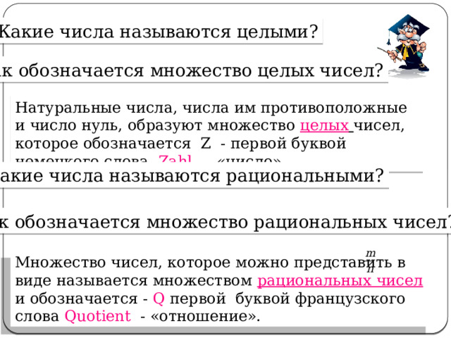 Какие числа называются целыми? Как обозначается множество целых чисел? Натуральные числа, числа им противоположные и число нуль, образуют множество целых  чисел, которое обозначается Z - первой буквой немецкого слова Zahl  - «число». Какие числа называются рациональными? Как обозначается множество рациональных чисел? Множество чисел, которое можно представить в виде называется множеством рациональных чисел и обозначается - Q первой буквой французского слова Quotient - «отношение». 