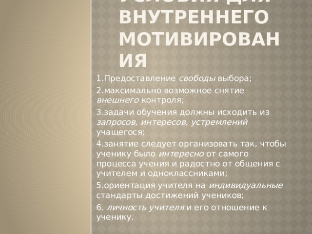 Условия для внутреннего мотивирования 1.Предоставление свободы выбора; 2.максимально возможное снятие внешнего контроля; 3.задачи обучения должны исходить из запросов, интересов, устремлений учащегося; 4.занятие следует организовать так, чтобы ученику было интересно от самого процесса учения и радостно от общения с учителем и одноклассниками; 5.ориентация учителя на индивидуальные стандарты достижений учеников; 6. личность учителя и его отношение к ученику. 